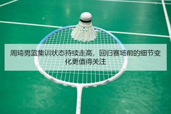 周琦男篮集训状态持续走高，回归赛场前的细节变化更值得关注
